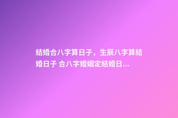 結婚合八字算日子，生辰八字算結婚日子 合八字婚姻定結婚日期，請高手合八字，給個最佳結婚日期-第1張-觀點-玄機派